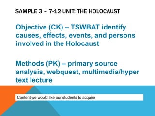 SAMPLE 3 – 7-12 UNIT: THE HOLOCAUST

Objective (CK) – TSWBAT identify
causes, effects, events, and persons
involved in the Holocaust

Methods (PK) – primary source
analysis, webquest, multimedia/hyper
text lecture

Content we would like our students to acquire
 