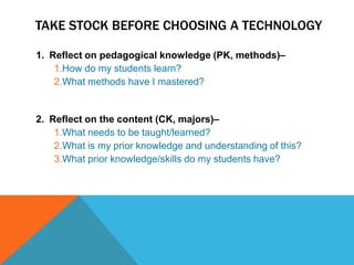 TAKE STOCK BEFORE CHOOSING A TECHNOLOGY

1. Reflect on pedagogical knowledge (PK, methods)–
    1.How do my students learn?
    2.What methods have I mastered?


2. Reflect on the content (CK, majors)–
    1.What needs to be taught/learned?
    2.What is my prior knowledge and understanding of this?
    3.What prior knowledge/skills do my students have?
 