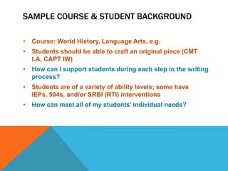 SAMPLE COURSE & STUDENT BACKGROUND

• Course: World History, Language Arts, e.g.
• Students should be able to craft an original piece (CMT
  LA, CAPT IW)
• How can I support students during each step in the writing
  process?
• Students are of a variety of ability levels; some have
  IEPs, 504s, and/or SRBI (RTI) interventions
• How can meet all of my students’ individual needs?
 