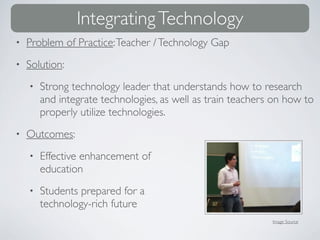 Integrating Technology
•   Problem of Practice: Teacher / Technology Gap
•   Solution:
    •   Strong technology leader that understands how to research
        and integrate technologies, as well as train teachers on how to
        properly utilize technologies.
•   Outcomes:
    •   Effective enhancement of
        education
    •   Students prepared for a
        technology-rich future
                                                             Image Source
 