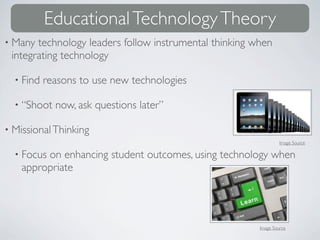 Educational Technology Theory
• Many technology leaders follow instrumental thinking when
 integrating technology

  • Find   reasons to use new technologies

  • “Shoot   now, ask questions later”

• Missional Thinking
                                                                 Image Source

  • Focuson enhancing student outcomes, using technology when
    appropriate




                                                        Image Source
 