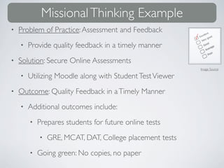 Missional Thinking Example
•   Problem of Practice: Assessment and Feedback
    •   Provide quality feedback in a timely manner
•   Solution: Secure Online Assessments
                                                          Image Source

    •   Utilizing Moodle along with Student Test Viewer
•   Outcome: Quality Feedback in a Timely Manner
    •   Additional outcomes include:
        •   Prepares students for future online tests
            •   GRE, MCAT, DAT, College placement tests
        •   Going green: No copies, no paper
 