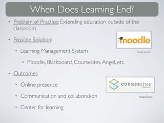 When Does Learning End?
•   Problem of Practice: Extending education outside of the
    classroom
•   Possible Solution:
    •   Learning Management System                         Image Source



        •   Moodle, Blackboard, Coursesites, Angel, etc.
•   Outcomes:
    •   Online presence
    •   Communication and collaboration                       Image Source



    •   Center for learning
 