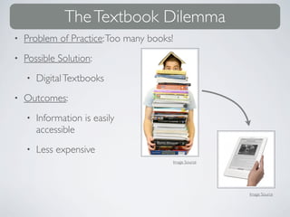 The Textbook Dilemma
•   Problem of Practice: Too many books!
•   Possible Solution:
    •   Digital Textbooks
•   Outcomes:
    •   Information is easily
        accessible
    •   Less expensive
                                           Image Source




                                                          Image Source
 