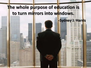 The whole purpose of education is to turn mirrors into windows.-Sydney J. Harris