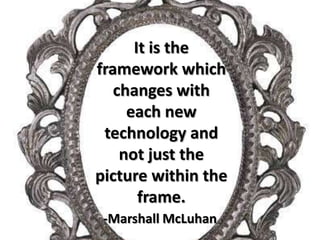 It is the framework which changes with each new technology and not just the picture within the frame.-Marshall McLuhan