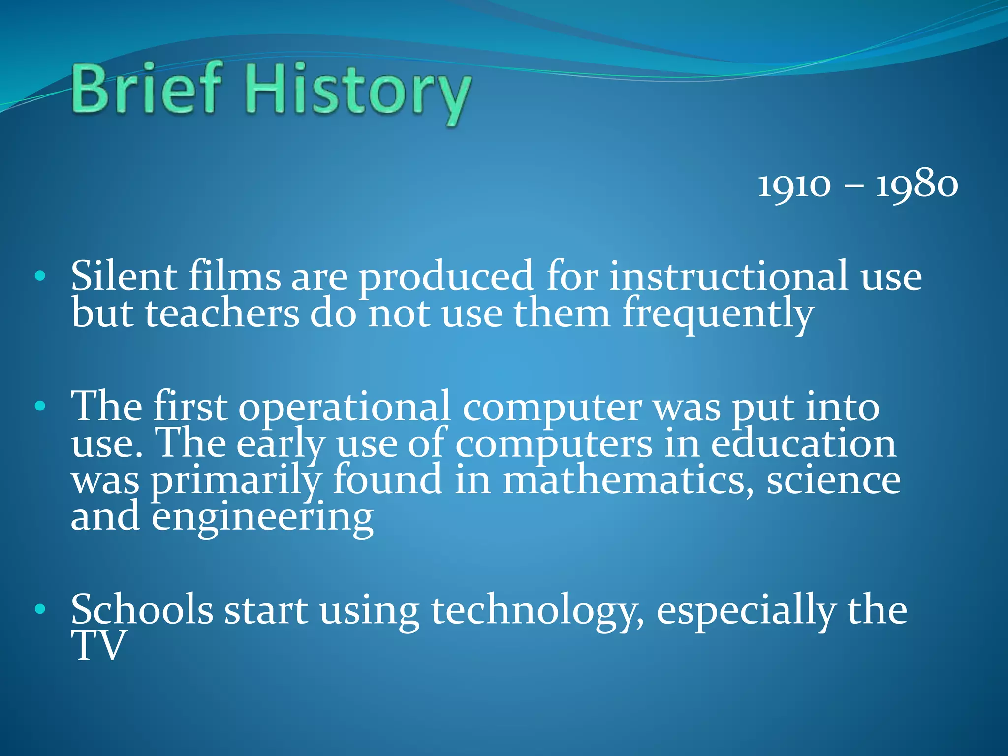 1910 – 1980
• Silent films are produced for instructional use
but teachers do not use them frequently
• The first operational computer was put into
use. The early use of computers in education
was primarily found in mathematics, science
and engineering
• Schools start using technology, especially the
TV
 