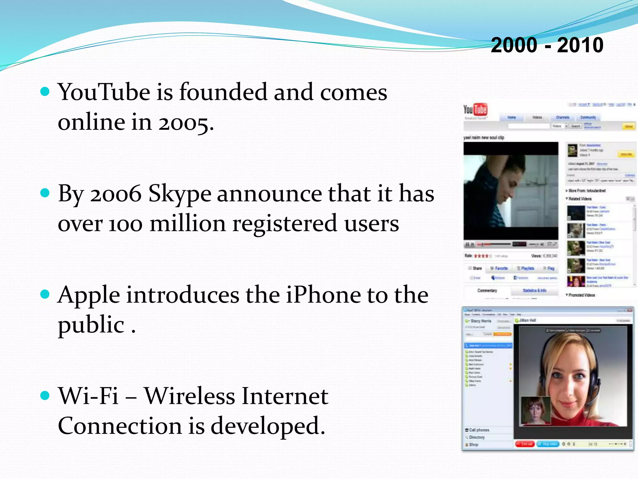  YouTube is founded and comes
online in 2005.
 By 2006 Skype announce that it has
over 100 million registered users
 Apple introduces the iPhone to the
public .
 Wi-Fi – Wireless Internet
Connection is developed.
2000 - 2010
 