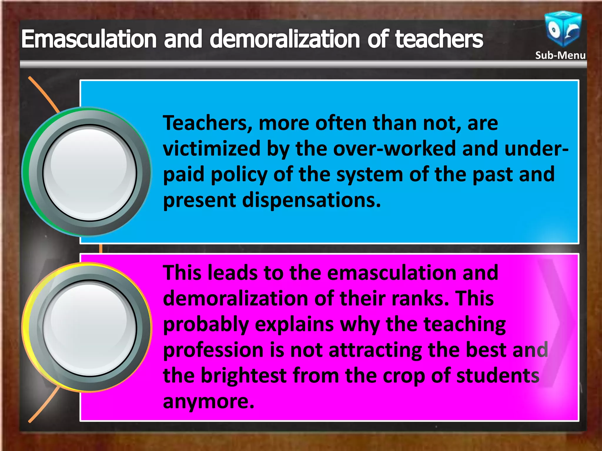 Teachers, more often than not, are
victimized by the over-worked and under-
paid policy of the system of the past and
present dispensations.
This leads to the emasculation and
demoralization of their ranks. This
probably explains why the teaching
profession is not attracting the best and
the brightest from the crop of students
anymore.
Sub-Menu
 
