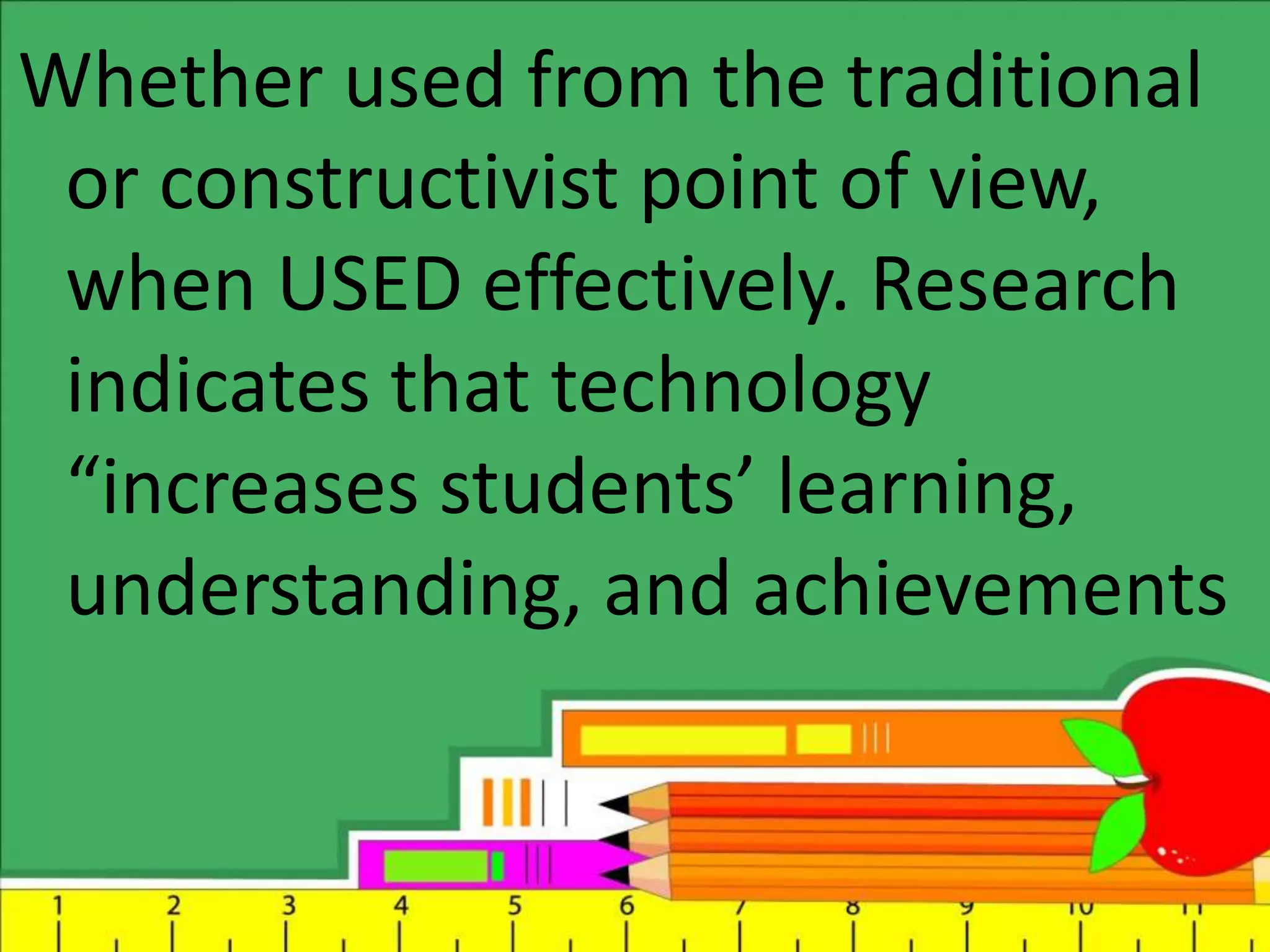 Whether used from the traditional
or constructivist point of view,
when USED effectively. Research
indicates that technology
“increases students’ learning,
understanding, and achievements
 