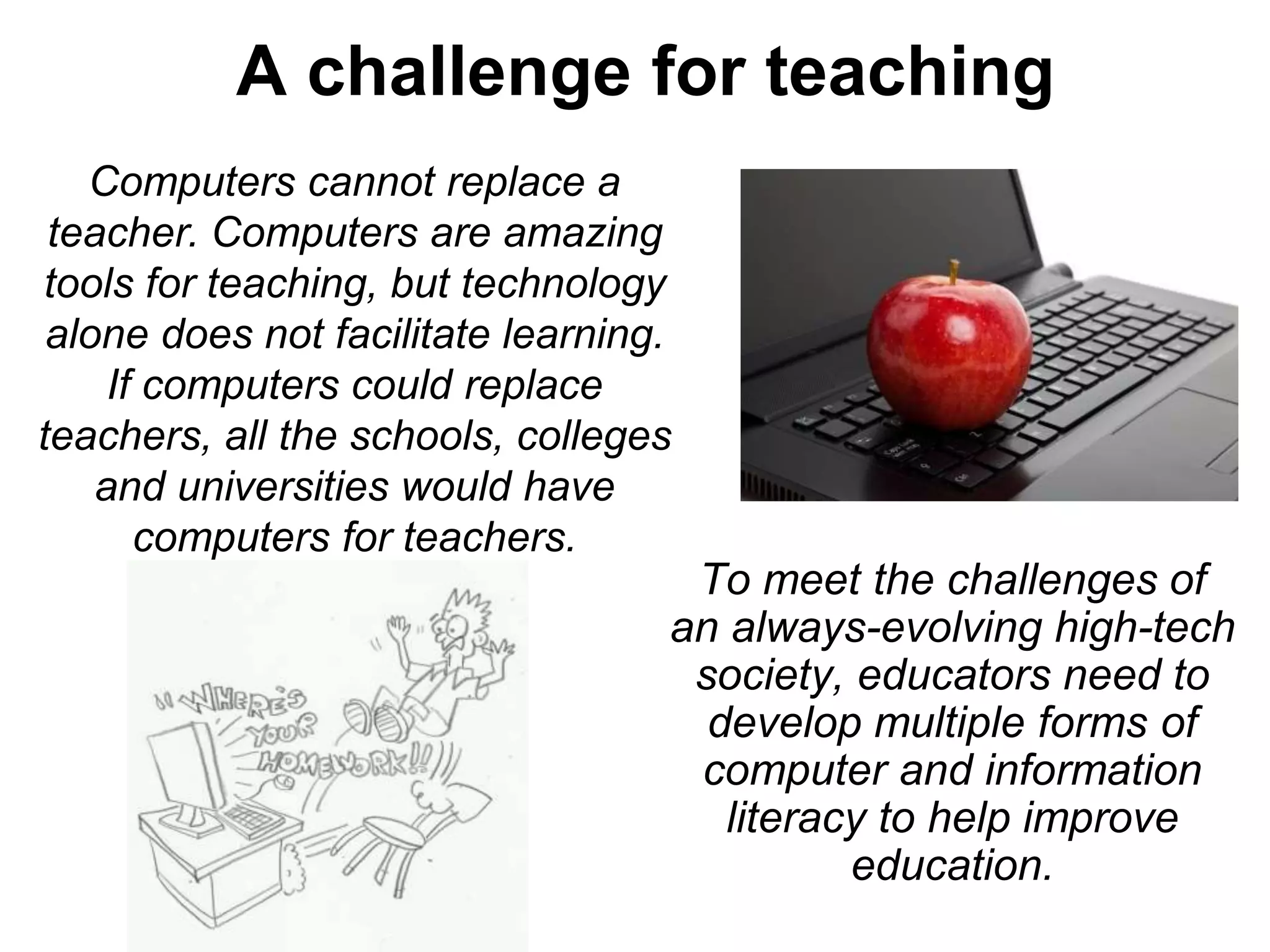 A challenge for teaching
To meet the challenges of
an always-evolving high-tech
society, educators need to
develop multiple forms of
computer and information
literacy to help improve
education.
Computers cannot replace a
teacher. Computers are amazing
tools for teaching, but technology
alone does not facilitate learning.
If computers could replace
teachers, all the schools, colleges
and universities would have
computers for teachers.
 