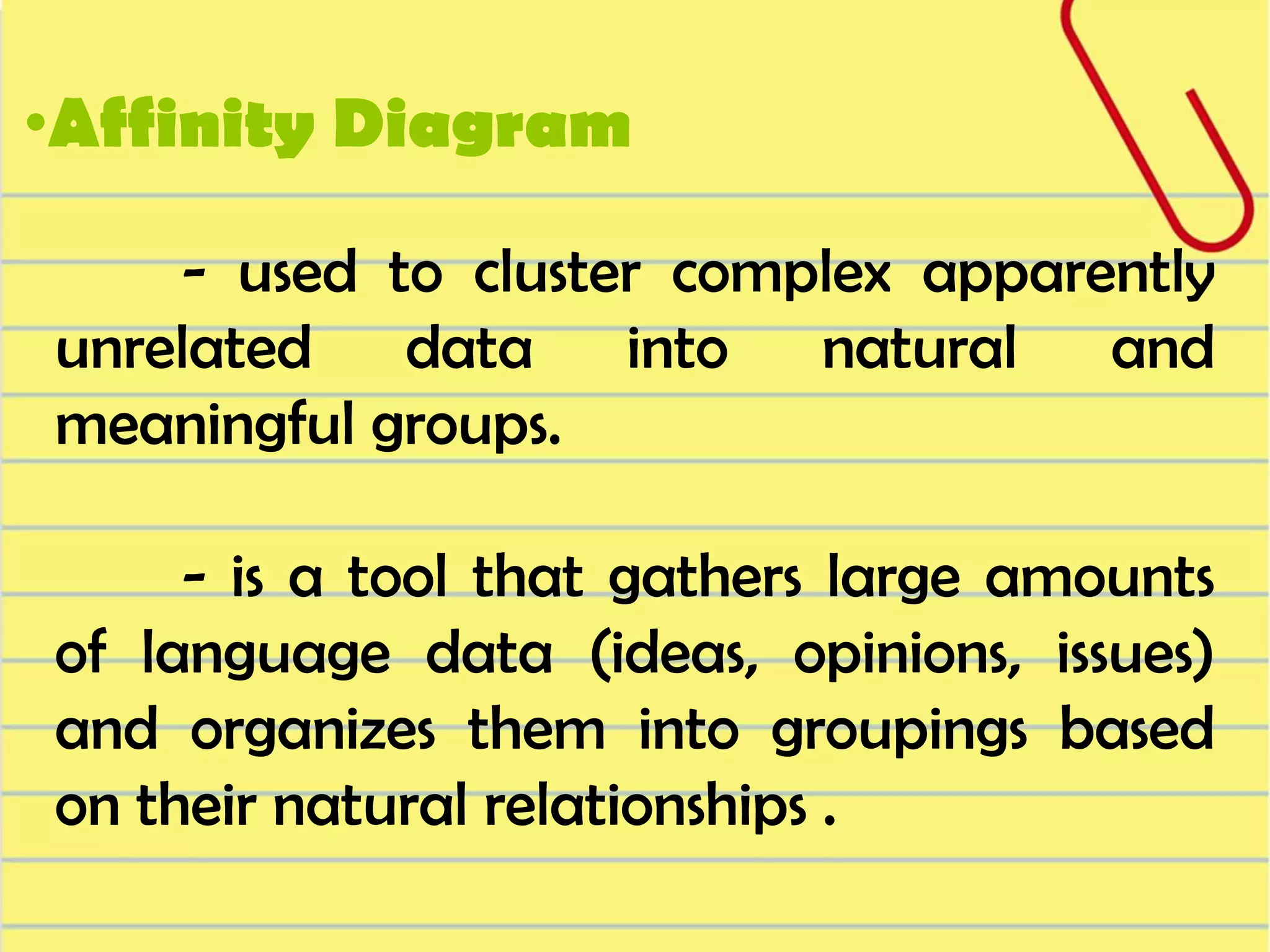 •Affinity Diagram
- used to cluster complex apparently
unrelated data into natural and
meaningful groups.
- is a tool that gathers large amounts
of language data (ideas, opinions, issues)
and organizes them into groupings based
on their natural relationships .

 