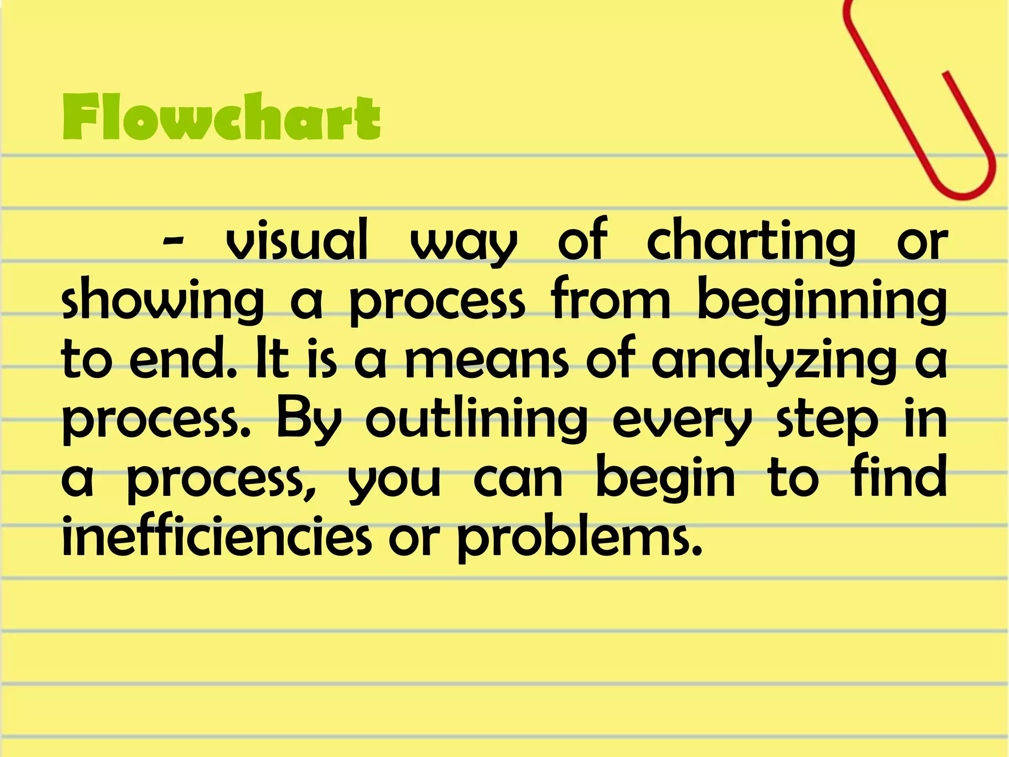Flowchart
- visual way of charting or
showing a process from beginning
to end. It is a means of analyzing a
process. By outlining every step in
a process, you can begin to find
inefficiencies or problems.

 