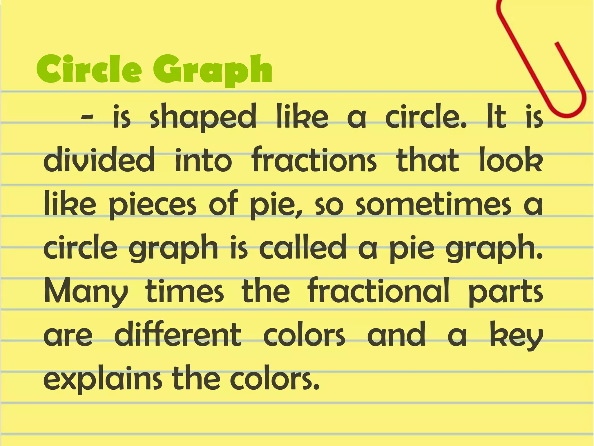Circle Graph

- is shaped like a circle. It is
divided into fractions that look
like pieces of pie, so sometimes a
circle graph is called a pie graph.
Many times the fractional parts
are different colors and a key
explains the colors.

 
