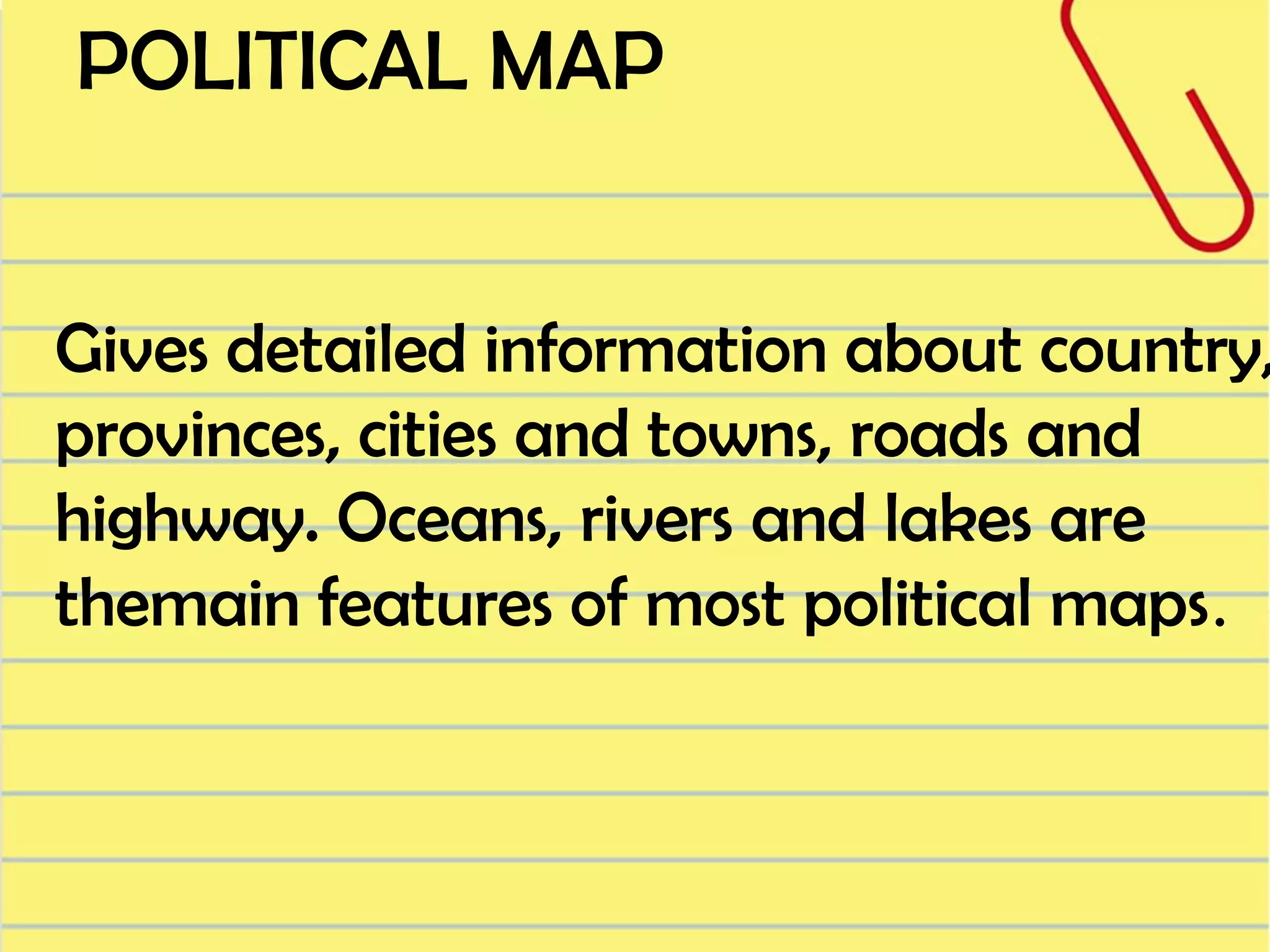 POLITICAL MAP

Gives detailed information about country,
provinces, cities and towns, roads and
highway. Oceans, rivers and lakes are
themain features of most political maps.

 