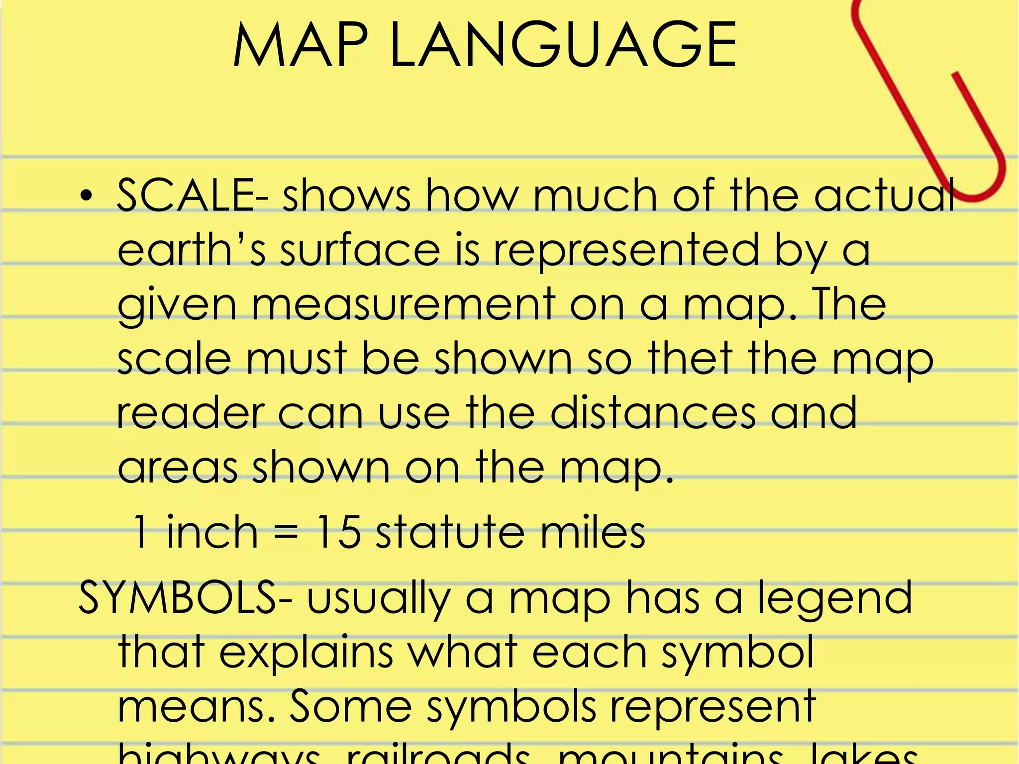 MAP LANGUAGE
• SCALE- shows how much of the actual
earth’s surface is represented by a
given measurement on a map. The
scale must be shown so thet the map
reader can use the distances and
areas shown on the map.
1 inch = 15 statute miles
SYMBOLS- usually a map has a legend
that explains what each symbol
means. Some symbols represent

 