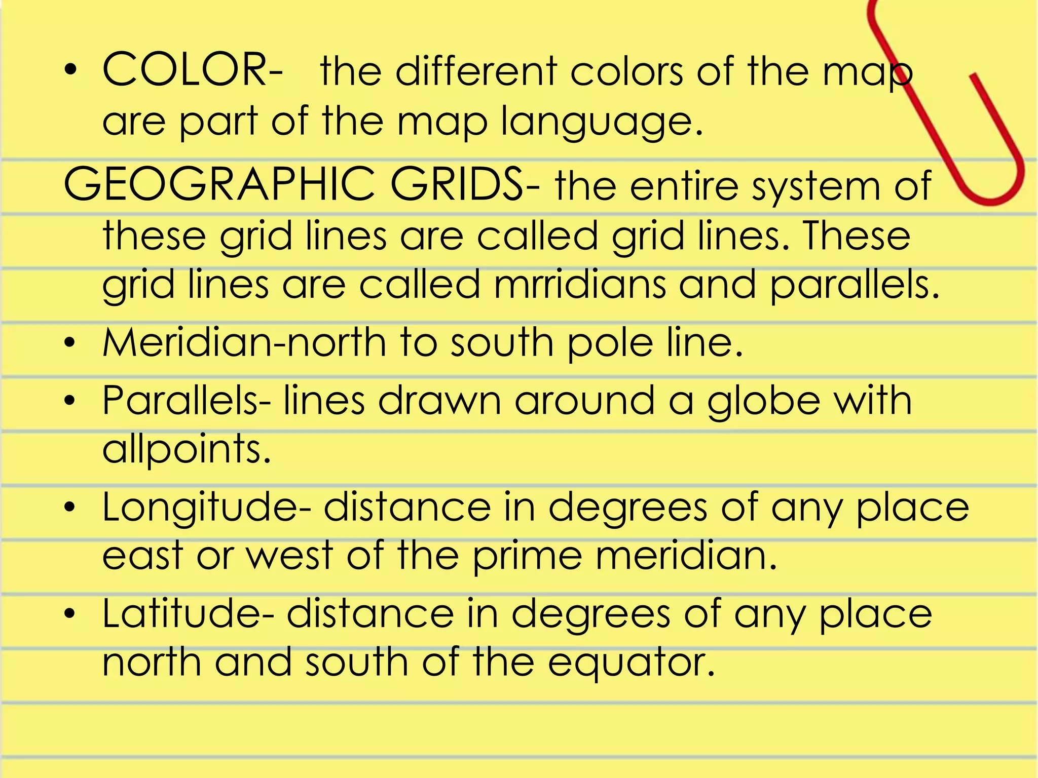 • COLOR- the different colors of the map
are part of the map language.

GEOGRAPHIC GRIDS- the entire system of
•
•
•
•

these grid lines are called grid lines. These
grid lines are called mrridians and parallels.
Meridian-north to south pole line.
Parallels- lines drawn around a globe with
allpoints.
Longitude- distance in degrees of any place
east or west of the prime meridian.
Latitude- distance in degrees of any place
north and south of the equator.

 