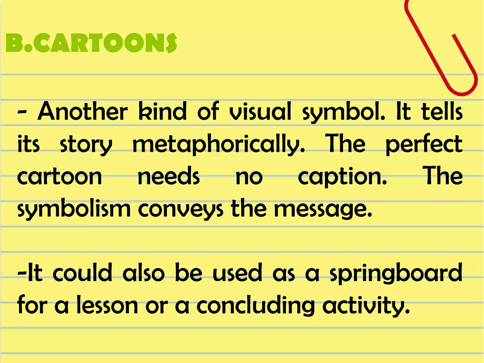 B.CARTOONS
- Another kind of visual symbol. It tells
its story metaphorically. The perfect
cartoon needs no caption. The
symbolism conveys the message.
-It could also be used as a springboard
for a lesson or a concluding activity.

 