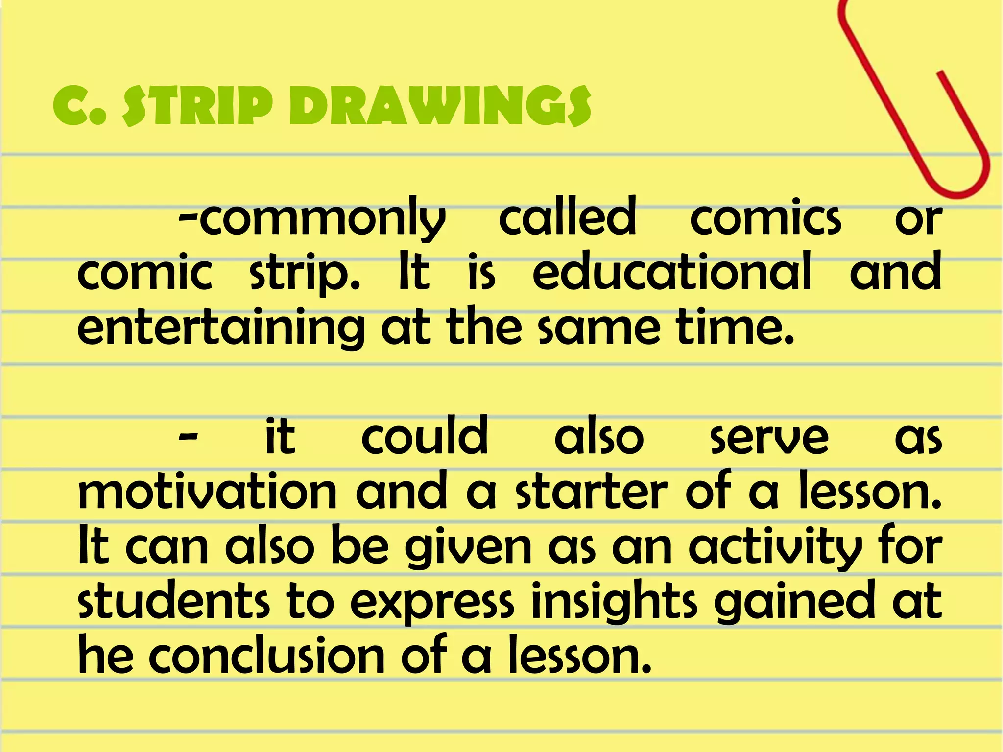 C. STRIP DRAWINGS

-commonly called comics or
comic strip. It is educational and
entertaining at the same time.

- it could also serve as
motivation and a starter of a lesson.
It can also be given as an activity for
students to express insights gained at
he conclusion of a lesson.

 