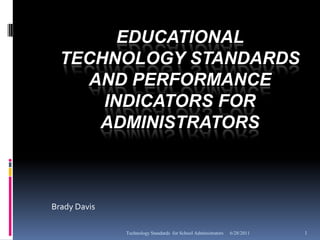 EDUCATIONAL
  TECHNOLOGY STANDARDS
    AND PERFORMANCE
      INDICATORS FOR
     ADMINISTRATORS



Brady Davis

              Technology Standards for School Administrators   6/28/2011   1
 