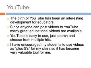 YouTubeThe birth of YouTube has been an interesting development for educators. Since anyone can post videos to YouTube many great educational videos are availableYouTube is easy to use, just search and choose from multiple hits. I have encouraged my students to use videos as “plus 5’s” for my class so it has become very valuable tool for me. 