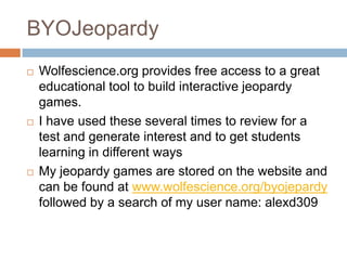 BYOJeopardyWolfescience.org provides free access to a great educational tool to build interactive jeopardy games.I have used these several times to review for a test and generate interest and to get students learning in different waysMy jeopardy games are stored on the website and can be found at www.wolfescience.org/byojepardy followed by a search of my user name: alexd309
