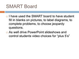 SMART BoardI have used the SMART board to have student fill in blanks on pictures, to label diagrams, to complete problems, to choose jeopardy questions. As well drive PowerPoint slideshows and control students video choices for “plus 5’s”