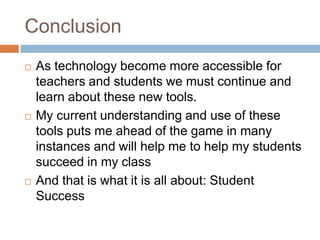 ConclusionAs technology become more accessible for teachers and students we must continue and learn about these new tools. My current understanding and use of these tools puts me ahead of the game in many instances and will help me to help my students succeed in my classAnd that is what it is all about: Student Success