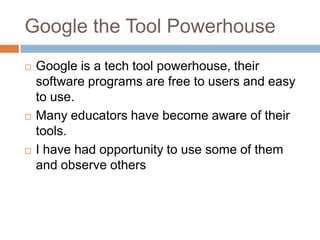 Google the Tool PowerhouseGoogle is a tech tool powerhouse, their software programs are free to users and easy to use.Many educators have become aware of their tools. I have had opportunity to use some of them and observe others