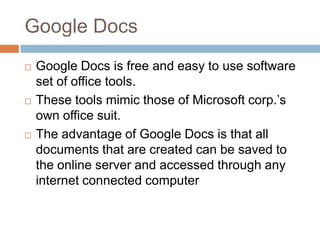 Google DocsGoogle Docs is free and easy to use software set of office tools. These tools mimic those of Microsoft corp.’s own office suit. The advantage of Google Docs is that all documents that are created can be saved to the online server and accessed through any internet connected computer