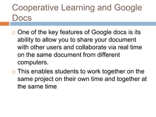 Cooperative Learning and Google DocsOne of the key features of Google docs is its ability to allow you to share your document with other users and collaborate via real time on the same document from different computers.This enables students to work together on the same project on their own time and together at the same time