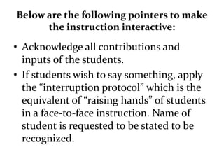 Below are the following pointers to make
the instruction interactive:
• Acknowledge all contributions and
inputs of the students.
• If students wish to say something, apply
the “interruption protocol” which is the
equivalent of “raising hands” of students
in a face-to-face instruction. Name of
student is requested to be stated to be
recognized.
 