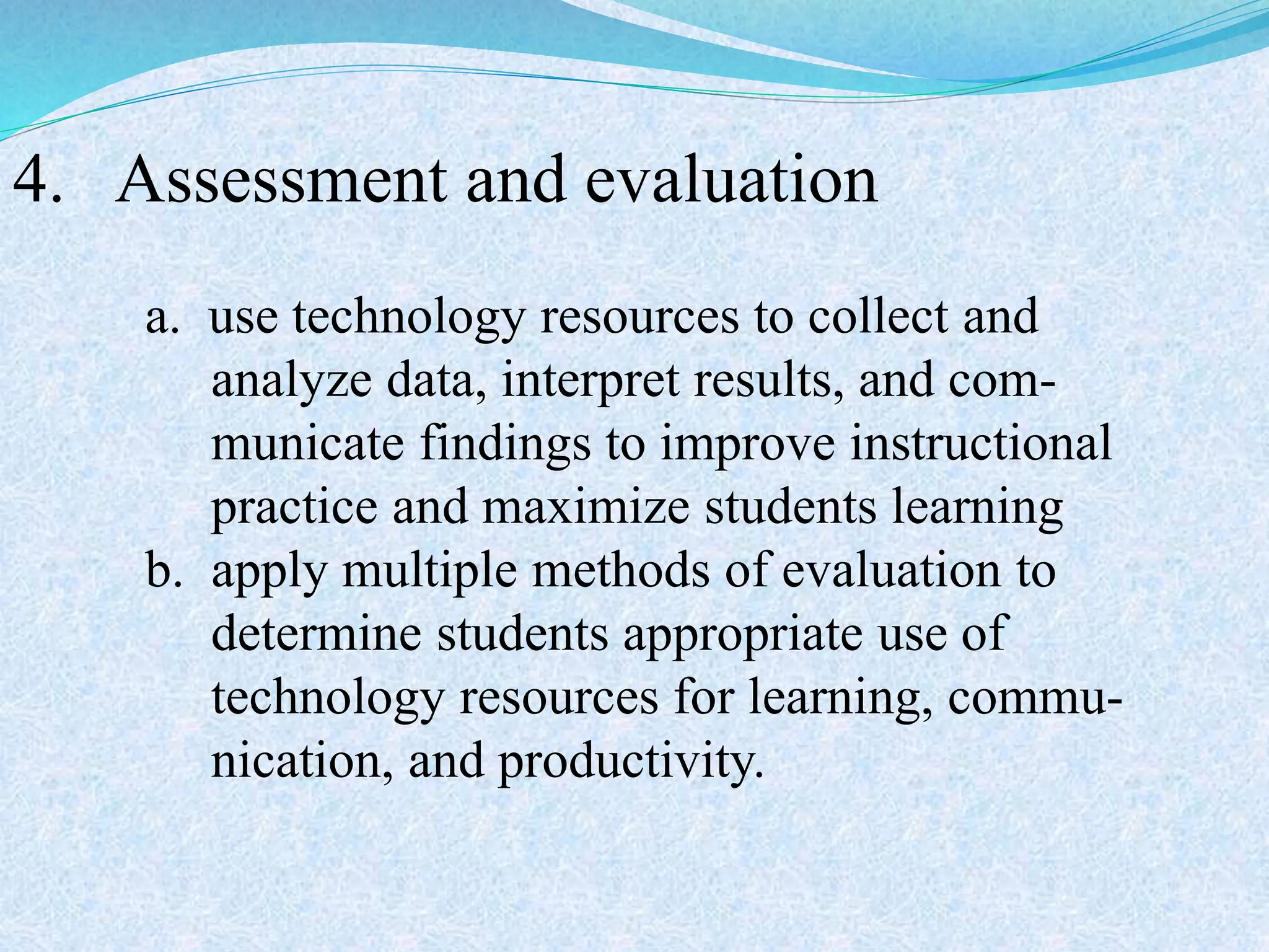 4. Assessment and evaluation
a. use technology resources to collect and
analyze data, interpret results, and com-
municate findings to improve instructional
practice and maximize students learning
b. apply multiple methods of evaluation to
determine students appropriate use of
technology resources for learning, commu-
nication, and productivity.
 
