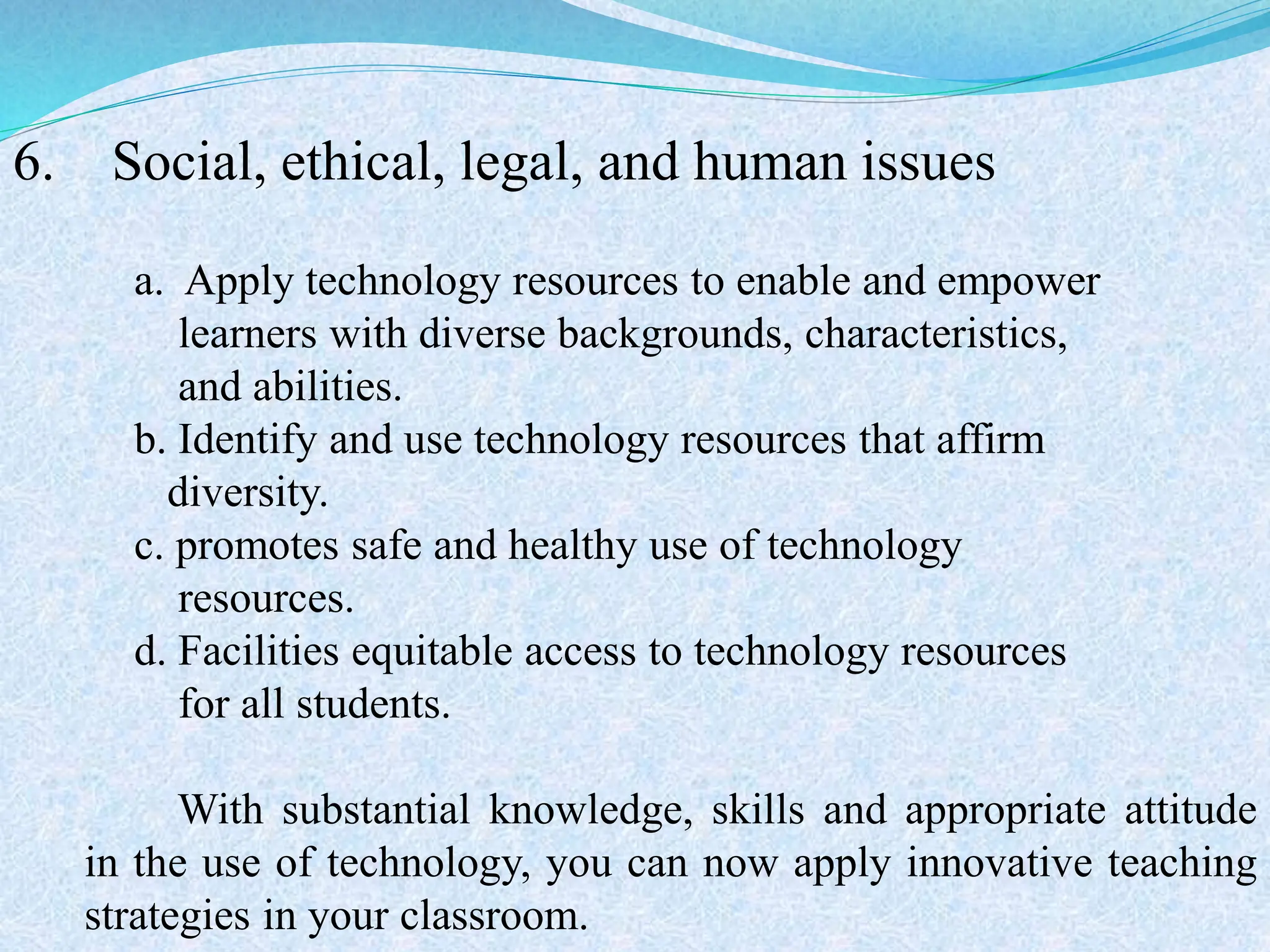 6. Social, ethical, legal, and human issues
a. Apply technology resources to enable and empower
learners with diverse backgrounds, characteristics,
and abilities.
b. Identify and use technology resources that affirm
diversity.
c. promotes safe and healthy use of technology
resources.
d. Facilities equitable access to technology resources
for all students.
With substantial knowledge, skills and appropriate attitude
in the use of technology, you can now apply innovative teaching
strategies in your classroom.
 