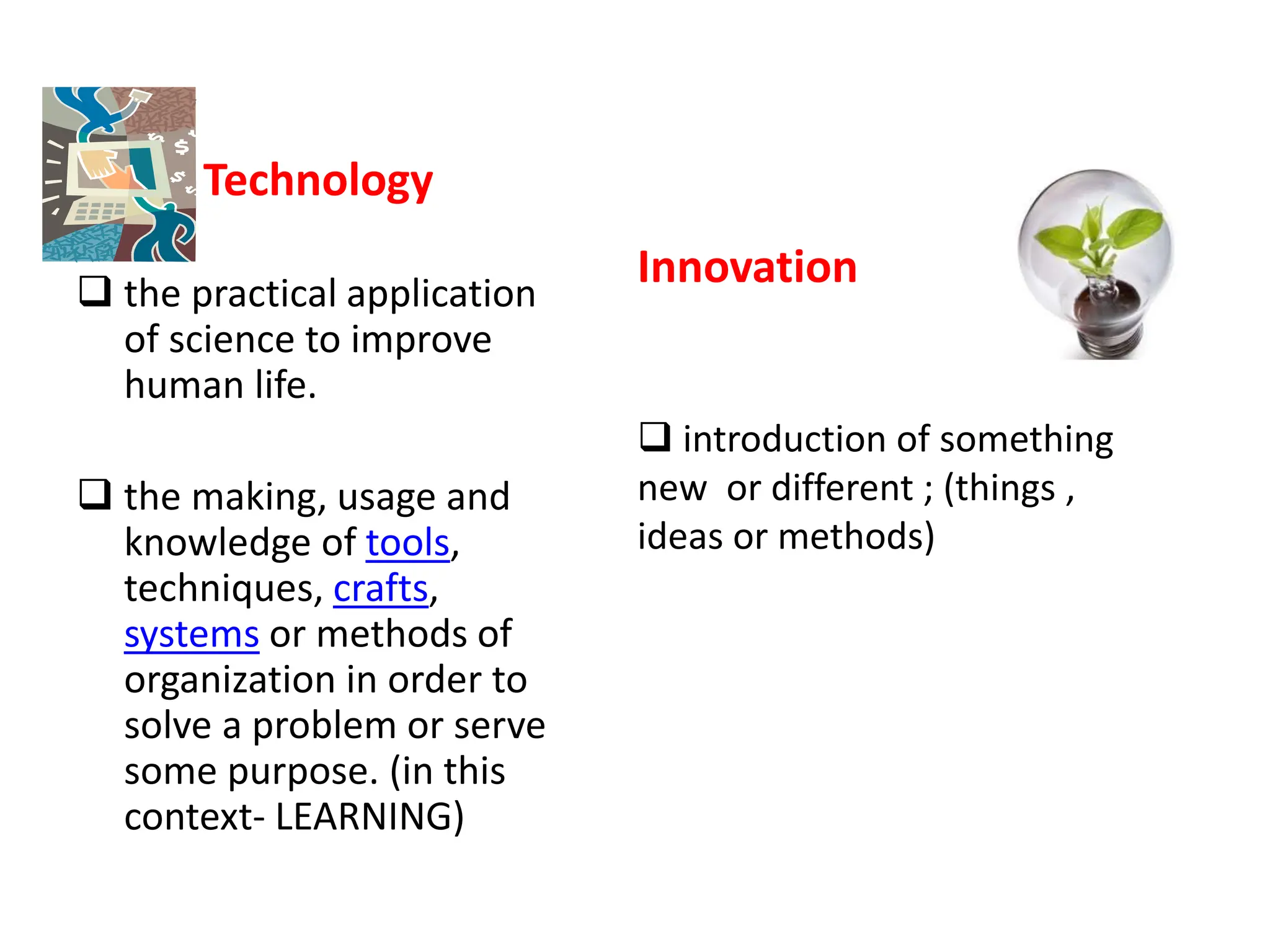 Technology
 the practical application
of science to improve
human life.
 the making, usage and
knowledge of tools,
techniques, crafts,
systems or methods of
organization in order to
solve a problem or serve
some purpose. (in this
context- LEARNING)
Innovation
 introduction of something
new or different ; (things ,
ideas or methods)
 