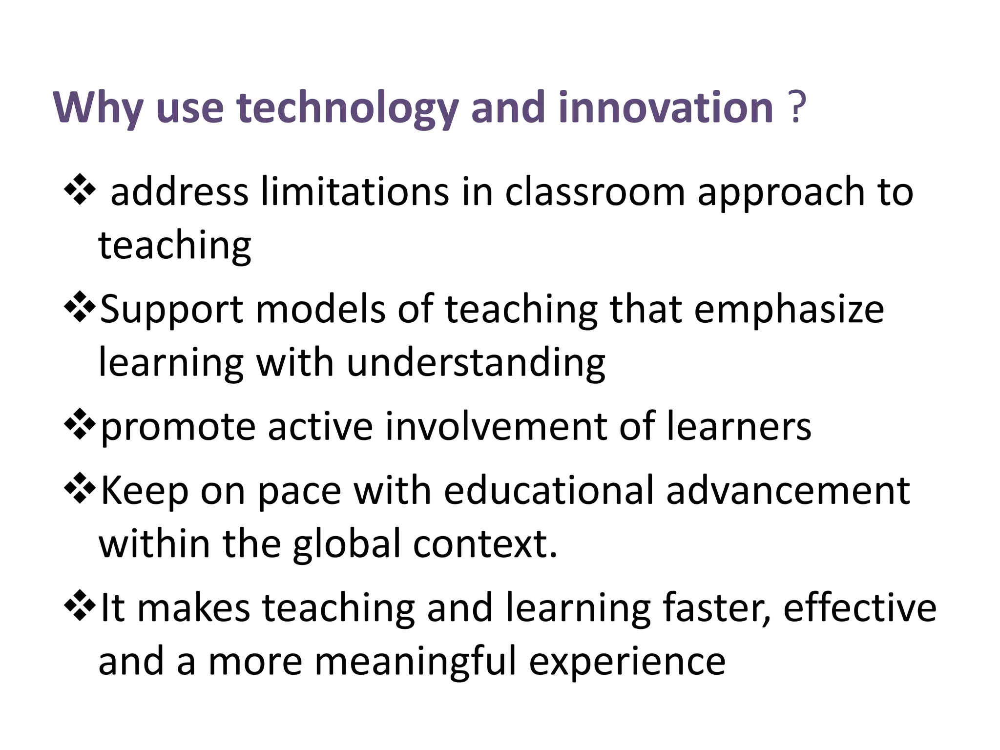  address limitations in classroom approach to
teaching
Support models of teaching that emphasize
learning with understanding
promote active involvement of learners
Keep on pace with educational advancement
within the global context.
It makes teaching and learning faster, effective
and a more meaningful experience
Why use technology and innovation ?
 
