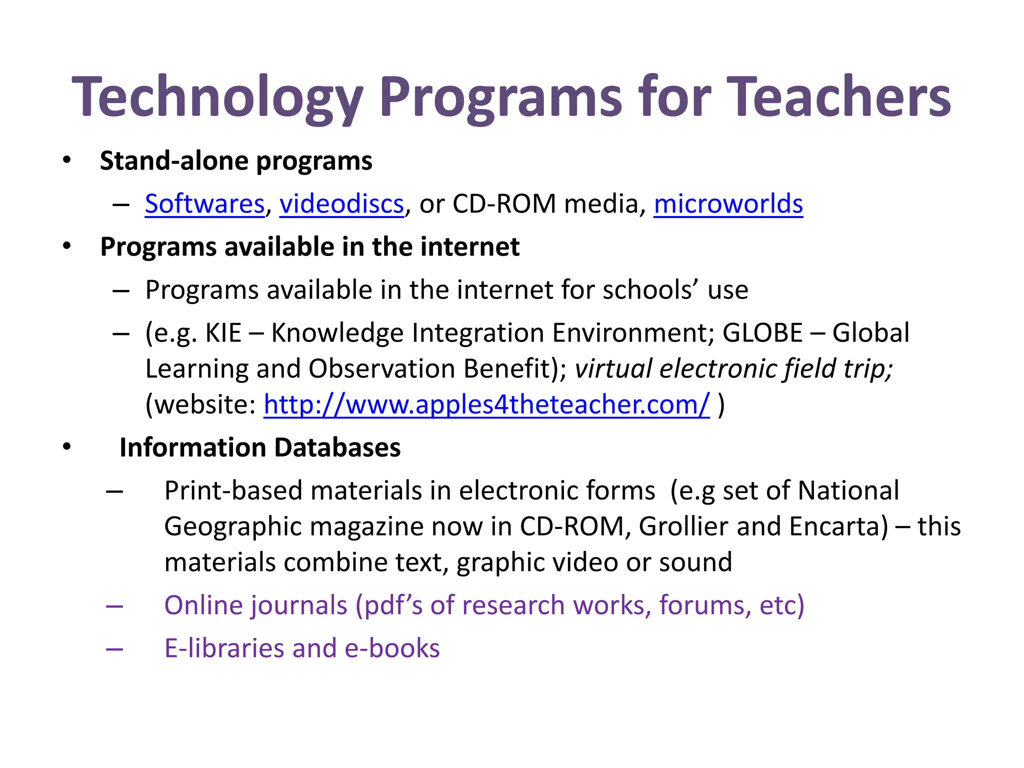 Technology Programs for Teachers
• Stand-alone programs
– Softwares, videodiscs, or CD-ROM media, microworlds
• Programs available in the internet
– Programs available in the internet for schools’ use
– (e.g. KIE – Knowledge Integration Environment; GLOBE – Global
Learning and Observation Benefit); virtual electronic field trip;
(website: http://www.apples4theteacher.com/ )
• Information Databases
– Print-based materials in electronic forms (e.g set of National
Geographic magazine now in CD-ROM, Grollier and Encarta) – this
materials combine text, graphic video or sound
– Online journals (pdf’s of research works, forums, etc)
– E-libraries and e-books
 