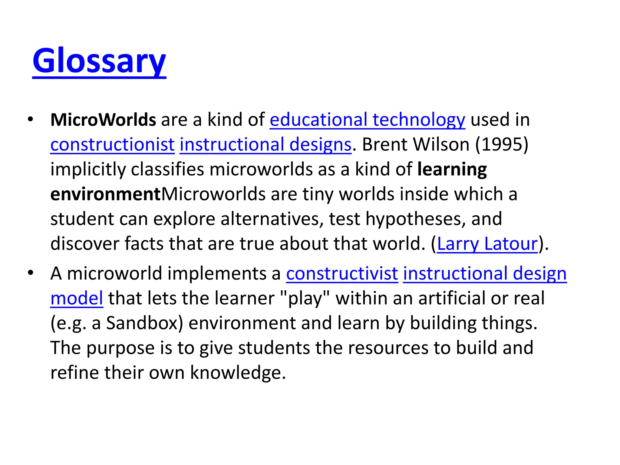 Glossary
• MicroWorlds are a kind of educational technology used in
constructionist instructional designs. Brent Wilson (1995)
implicitly classifies microworlds as a kind of learning
environmentMicroworlds are tiny worlds inside which a
student can explore alternatives, test hypotheses, and
discover facts that are true about that world. (Larry Latour).
• A microworld implements a constructivist instructional design
model that lets the learner "play" within an artificial or real
(e.g. a Sandbox) environment and learn by building things.
The purpose is to give students the resources to build and
refine their own knowledge.
 