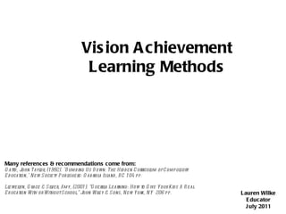 Vision Achievement Learning Methods Vision Achievement Learning Methods Lauren Wilke Educator July 2011 Many references & recommendations come from: Gatto, John Taylor, (1992). &quot;Dumbing Us Down: The Hidden Curriculum of Compulsory Education,&quot; New Society Publishers: Gabriola Island, BC 104 pp. Llewellyn, Grace & Silver, Amy, (2001). “Guerilla Learning: How to Give Your Kids A Real Education With or Without School,” John Wiley & Sons, New York, NY  206 pp. 