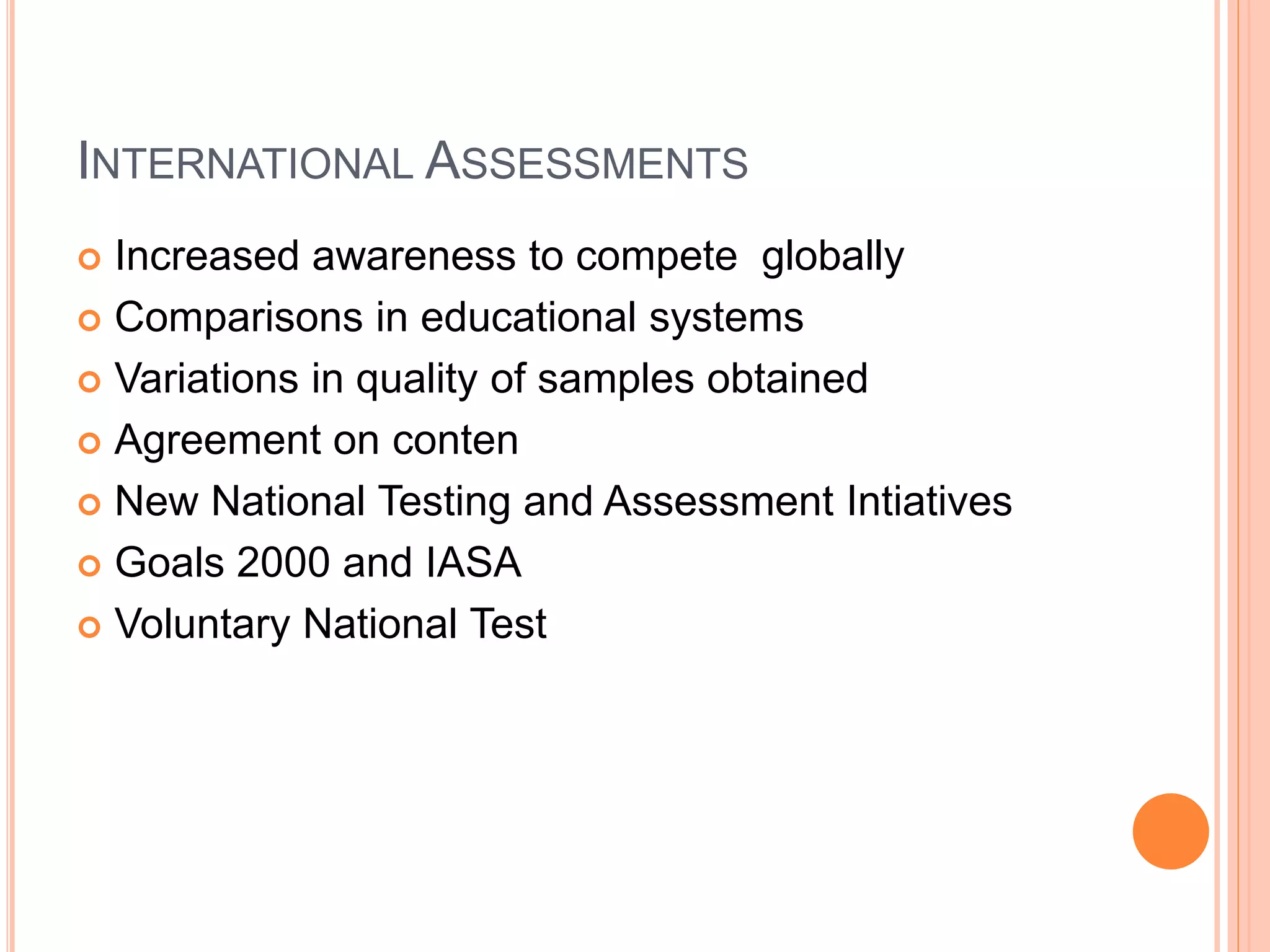 INTERNATIONAL ASSESSMENTS
 Increased awareness to compete globally
 Comparisons in educational systems
 Variations in quality of samples obtained
 Agreement on conten
 New National Testing and Assessment Intiatives
 Goals 2000 and IASA
 Voluntary National Test
 