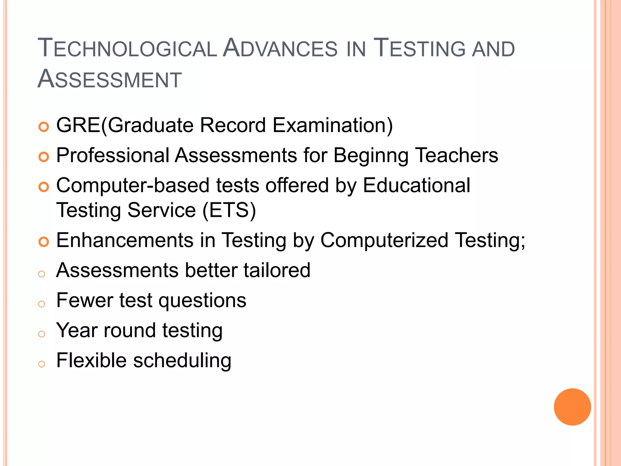 TECHNOLOGICAL ADVANCES IN TESTING AND
ASSESSMENT
 GRE(Graduate Record Examination)
 Professional Assessments for Beginng Teachers
 Computer-based tests offered by Educational
Testing Service (ETS)
 Enhancements in Testing by Computerized Testing;
o Assessments better tailored
o Fewer test questions
o Year round testing
o Flexible scheduling
 