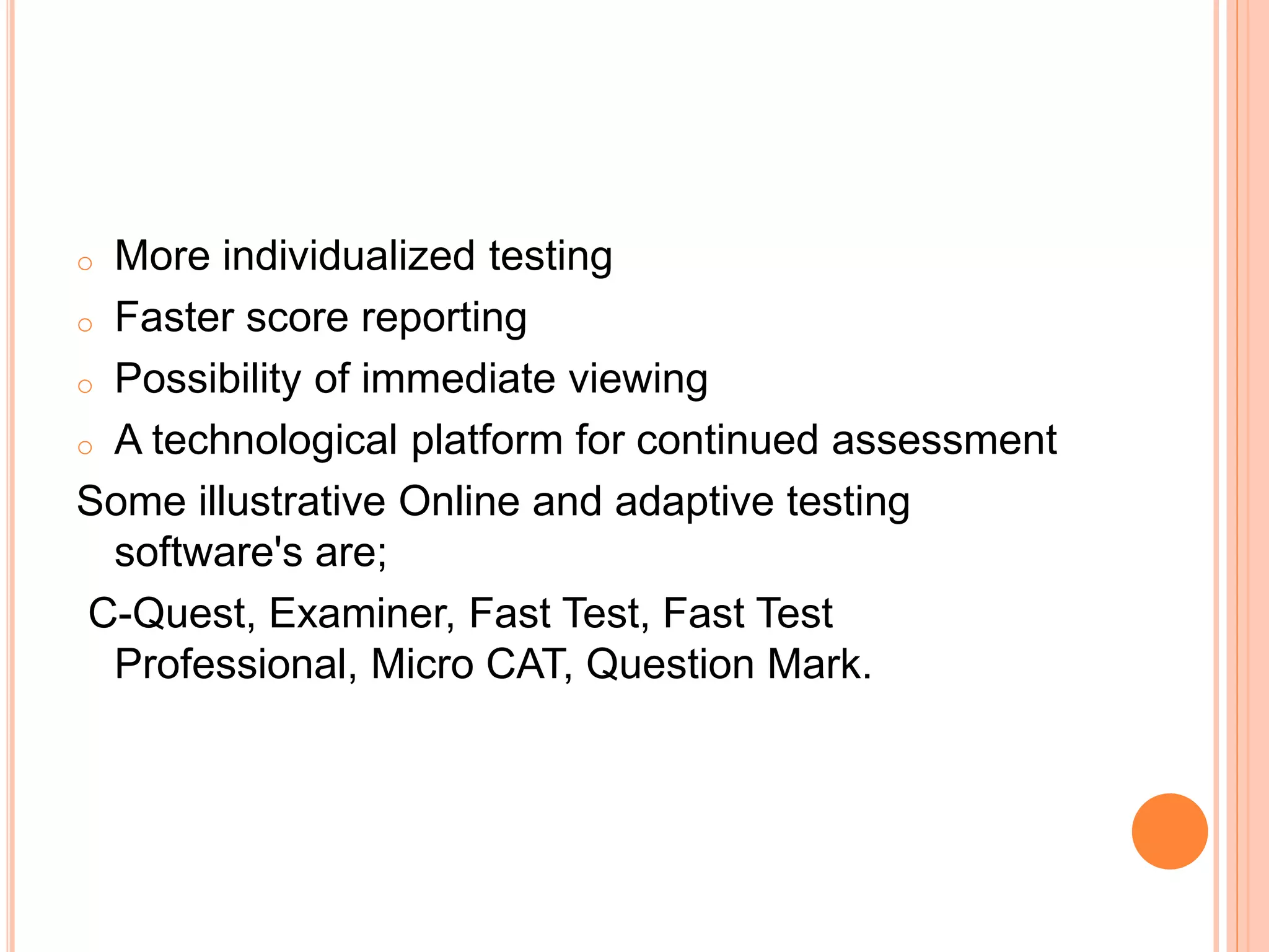 o More individualized testing
o Faster score reporting
o Possibility of immediate viewing
o A technological platform for continued assessment
Some illustrative Online and adaptive testing
software's are;
C-Quest, Examiner, Fast Test, Fast Test
Professional, Micro CAT, Question Mark.
 