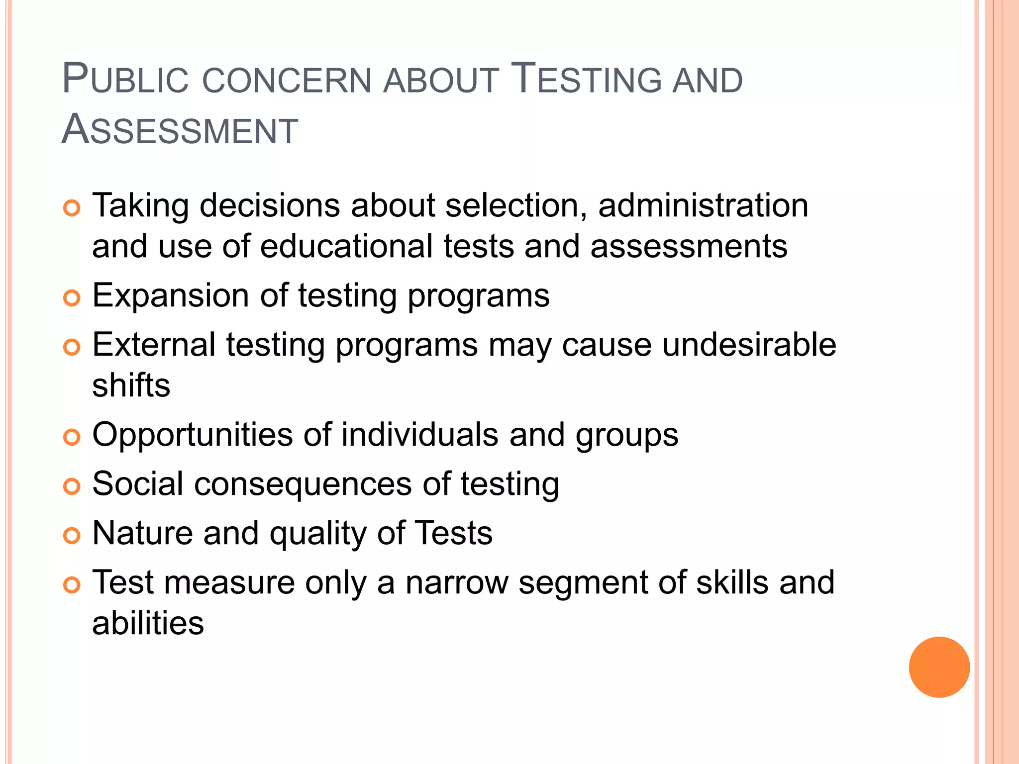 PUBLIC CONCERN ABOUT TESTING AND
ASSESSMENT
 Taking decisions about selection, administration
and use of educational tests and assessments
 Expansion of testing programs
 External testing programs may cause undesirable
shifts
 Opportunities of individuals and groups
 Social consequences of testing
 Nature and quality of Tests
 Test measure only a narrow segment of skills and
abilities
 