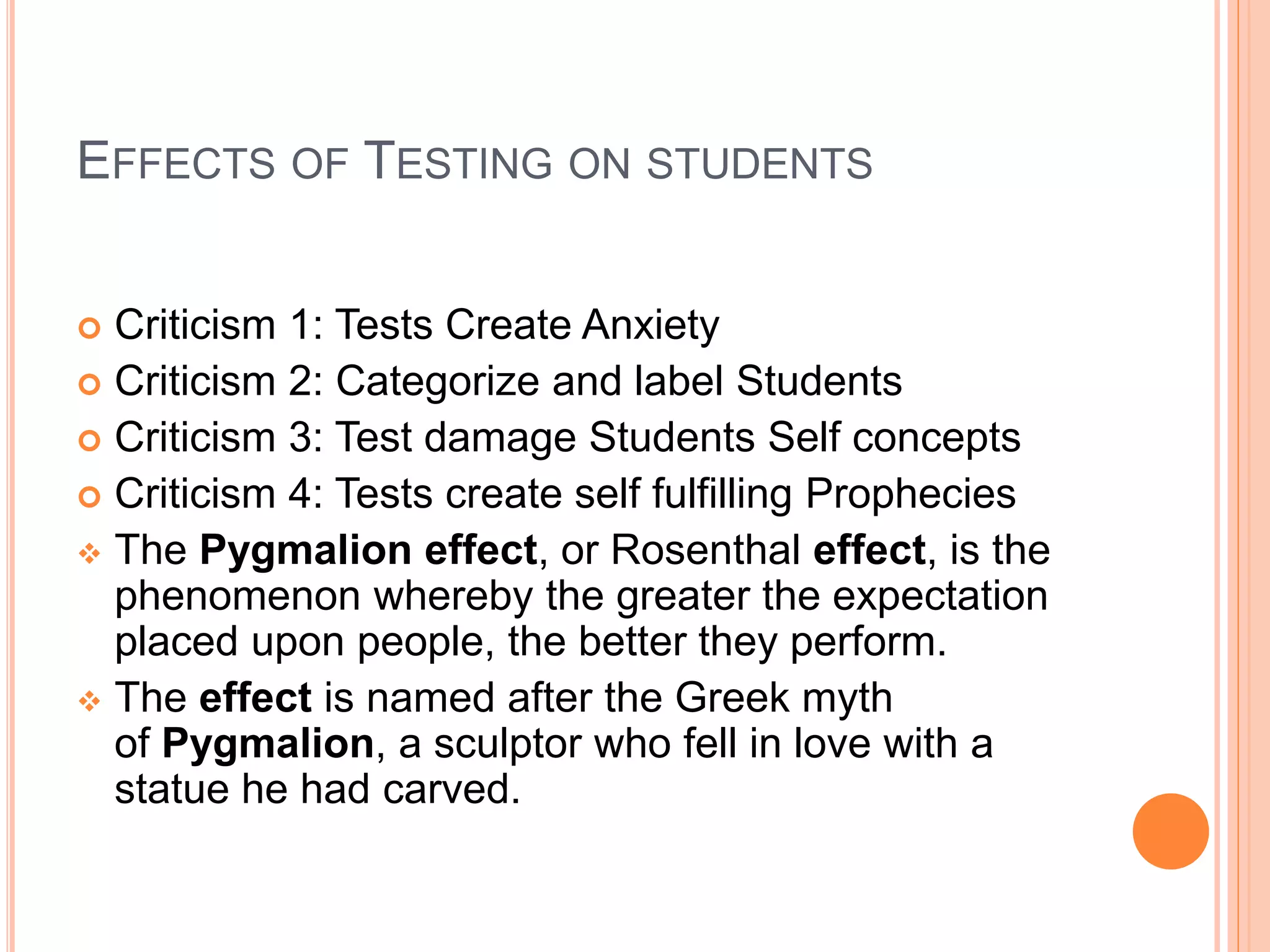 EFFECTS OF TESTING ON STUDENTS
 Criticism 1: Tests Create Anxiety
 Criticism 2: Categorize and label Students
 Criticism 3: Test damage Students Self concepts
 Criticism 4: Tests create self fulfilling Prophecies
 The Pygmalion effect, or Rosenthal effect, is the
phenomenon whereby the greater the expectation
placed upon people, the better they perform.
 The effect is named after the Greek myth
of Pygmalion, a sculptor who fell in love with a
statue he had carved.of tests to minorities
 