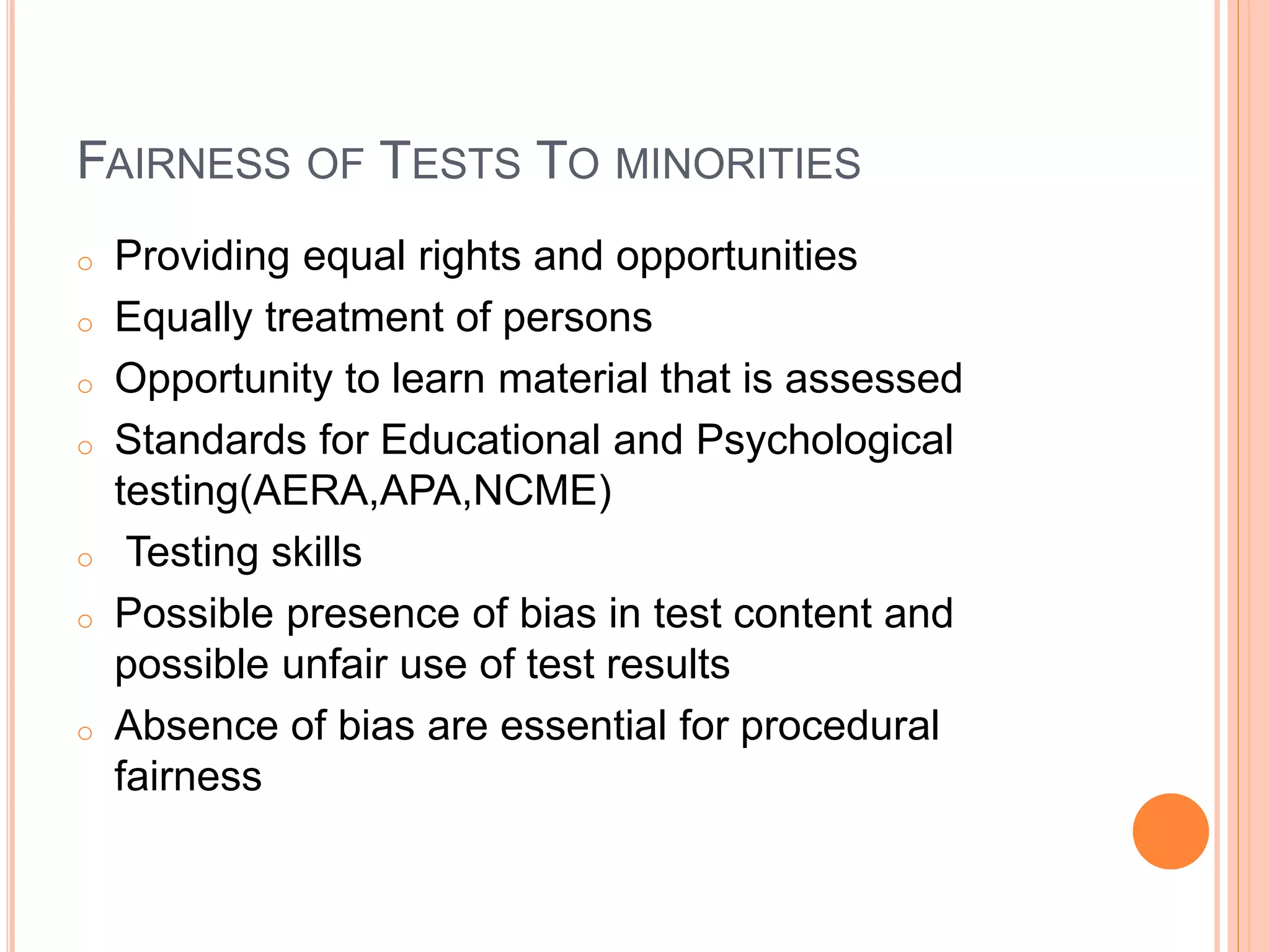 FAIRNESS OF TESTS TO MINORITIES
o Providing equal rights and opportunities
o Equally treatment of persons
o Opportunity to learn material that is assessed
o Standards for Educational and Psychological
testing(AERA,APA,NCME)
o Testing skills
o Possible presence of bias in test content and
possible unfair use of test results
o Absence of bias are essential for procedural
fairnessG
 