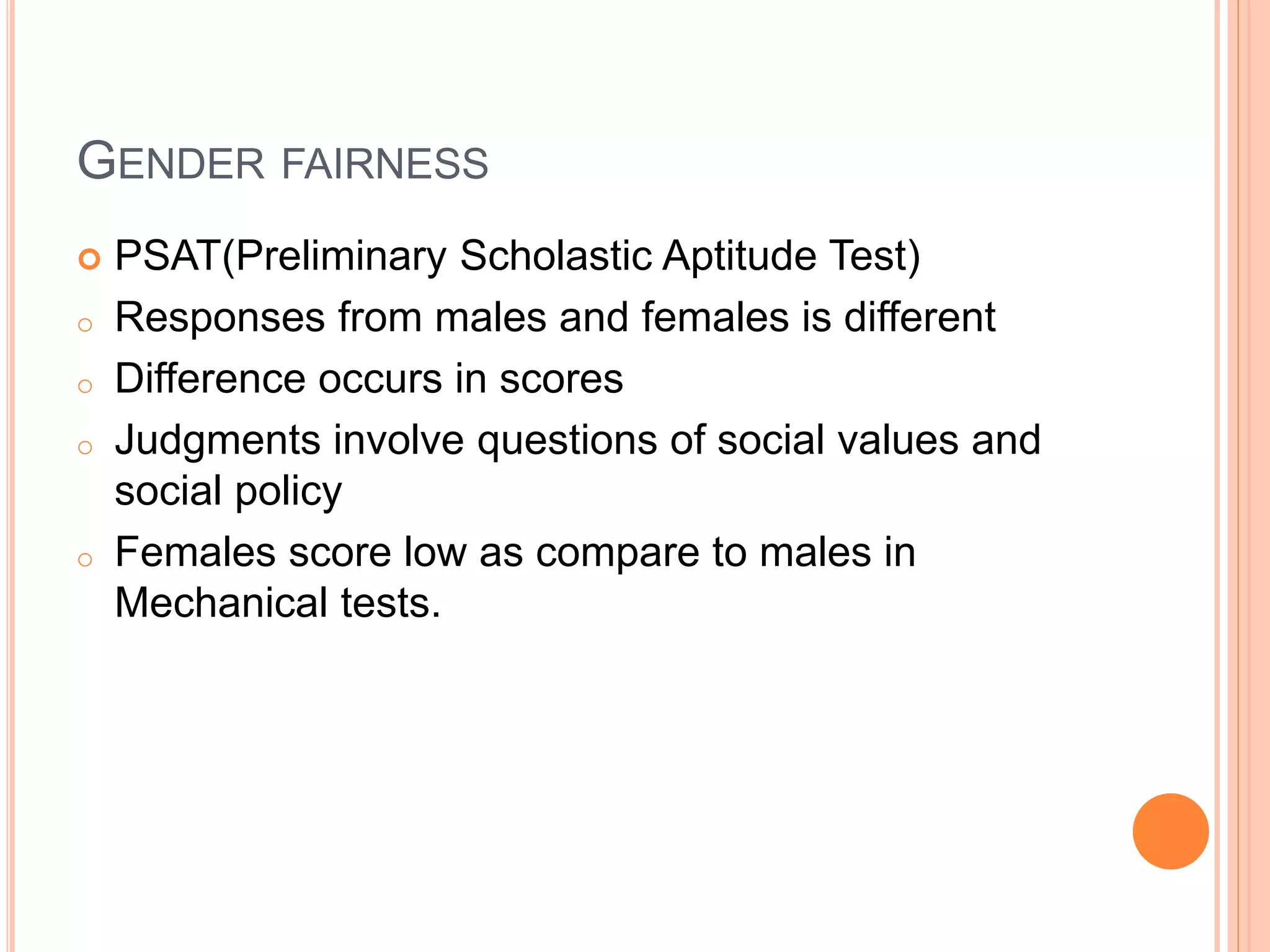 GENDER FAIRNESS
 PSAT(Preliminary Scholastic Aptitude Test)
o Responses from males and females is different
o Difference occurs in scores
o Judgments involve questions of social values and
social policy
o Females score low as compare to males in
Mechanical tests.
 