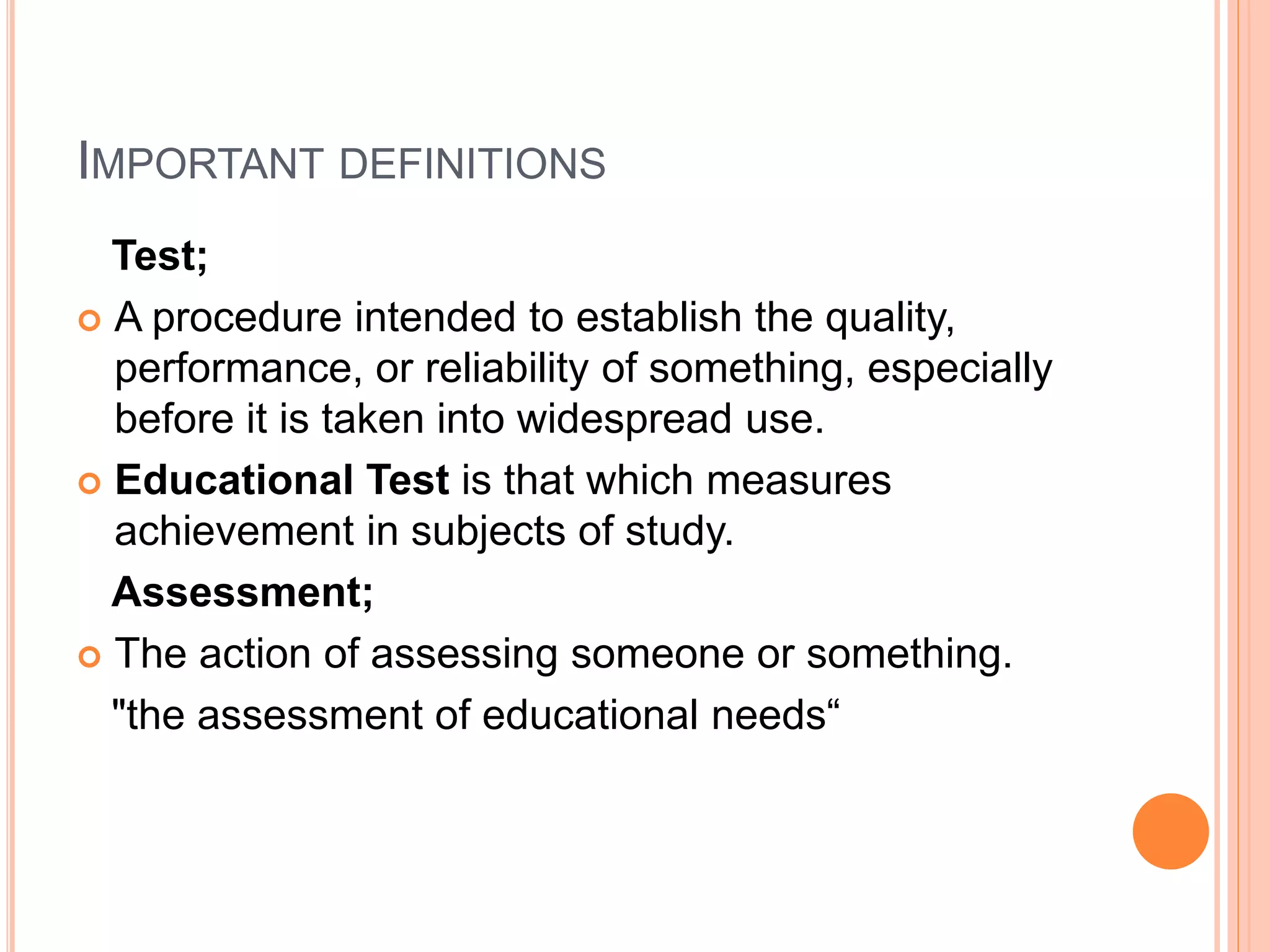 IMPORTANT DEFINITIONS
Test;
 A procedure intended to establish the quality,
performance, or reliability of something, especially
before it is taken into widespread use.
 Educational Test is that which measures
achievement in subjects of study.
Assessment;
 The action of assessing someone or something.
"the assessment of educational needs“
 