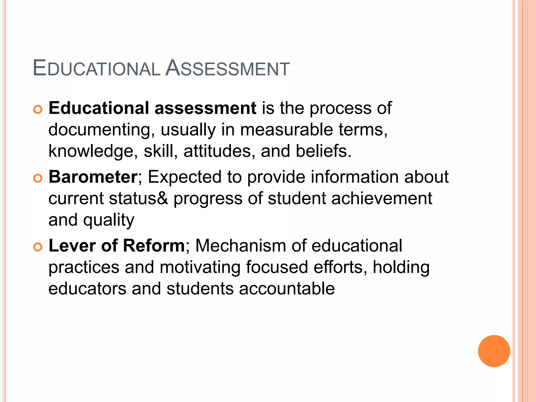 EDUCATIONAL ASSESSMENT
 Educational assessment is the process of
documenting, usually in measurable terms,
knowledge, skill, attitudes, and beliefs.
 Barometer; Expected to provide information about
current status& progress of student achievement
and quality
 Lever of Reform; Mechanism of educational
practices and motivating focused efforts, holding
educators and students accountable
 