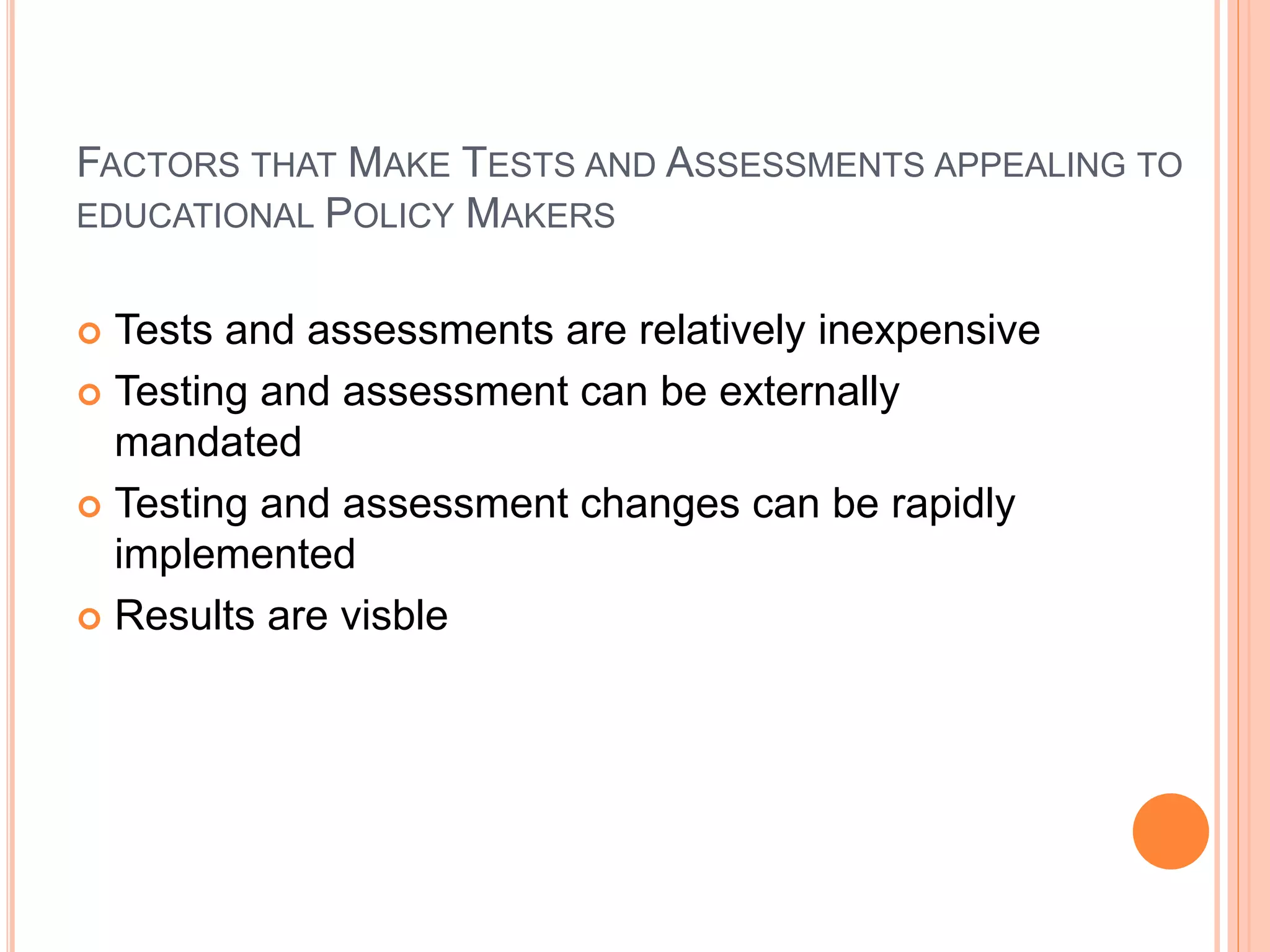 FACTORS THAT MAKE TESTS AND ASSESSMENTS APPEALING TO
EDUCATIONAL POLICY MAKERS
 Tests and assessments are relatively inexpensive
 Testing and assessment can be externally
mandated
 Testing and assessment changes can be rapidly
implemented
 Results are visble
 