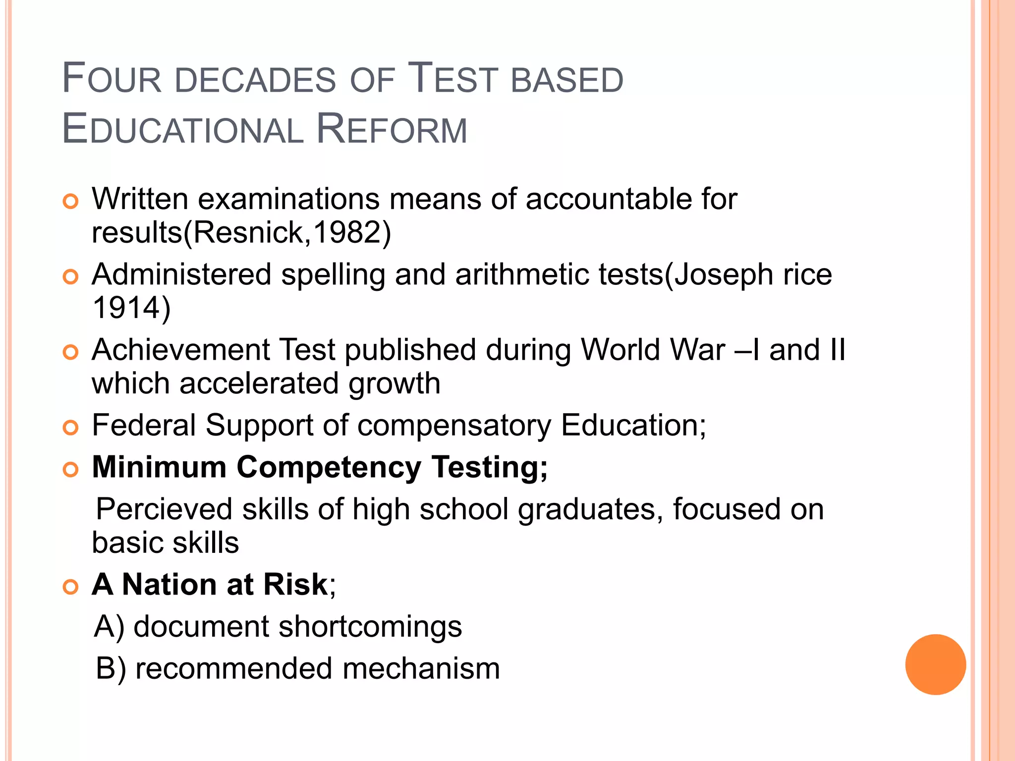 FOUR DECADES OF TEST BASED
EDUCATIONAL REFORM
 Written examinations means of accountable for
results(Resnick,1982)
 Administered spelling and arithmetic tests(Joseph rice
1914)
 Achievement Test published during World War –I and II
which accelerated growth
 Federal Support of compensatory Education;
 Minimum Competency Testing;
Percieved skills of high school graduates, focused on
basic skills
 A Nation at Risk;
A) document shortcomings
B) recommended mechanism
 